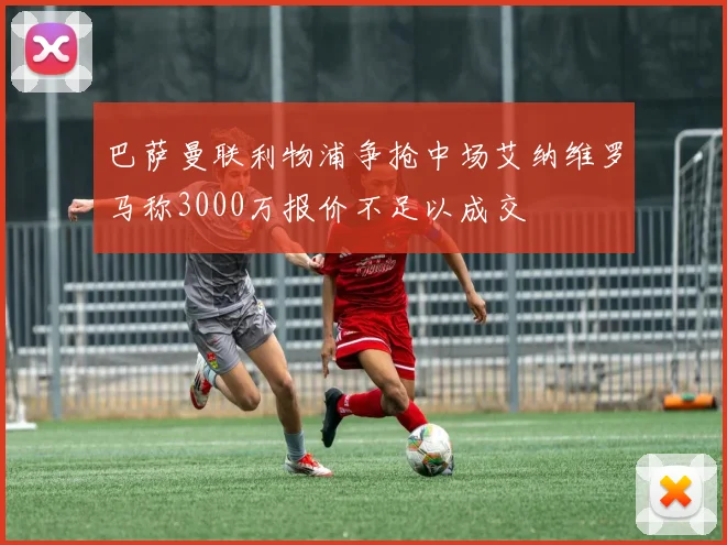巴萨曼联利物浦争抢中场艾纳维罗马称3000万报价不足以成交