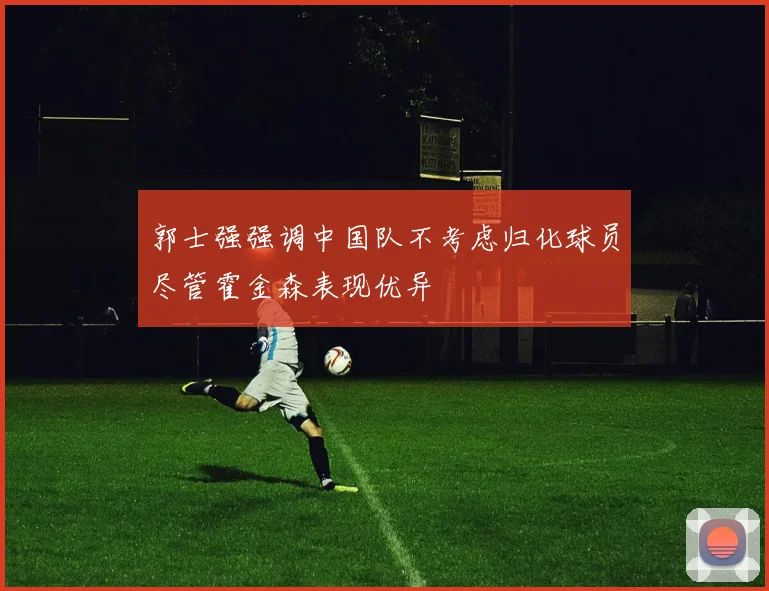 郭士强强调中国队不考虑归化球员尽管霍金森表现优异