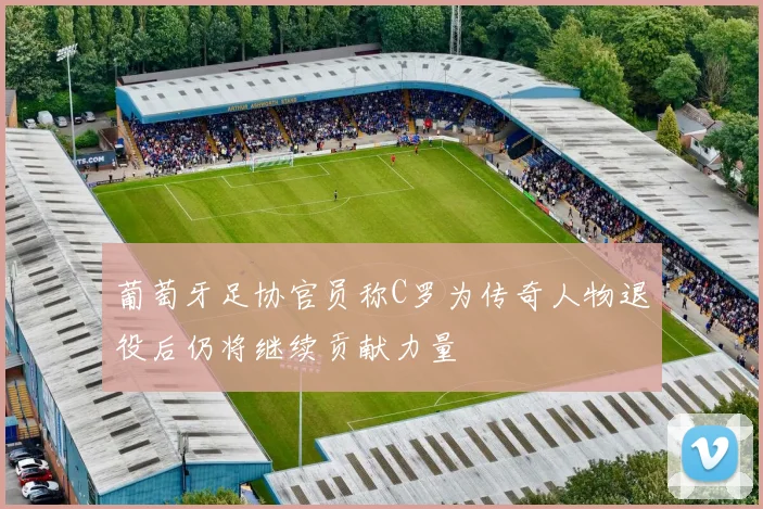 葡萄牙足协官员称C罗为传奇人物退役后仍将继续贡献力量