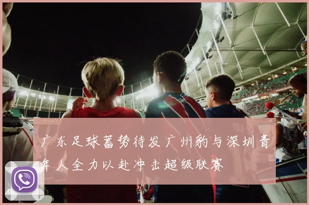 广东足球蓄势待发广州豹与深圳青年人全力以赴冲击超级联赛