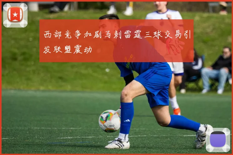 西部竞争加剧马刺雷霆三球交易引发联盟震动