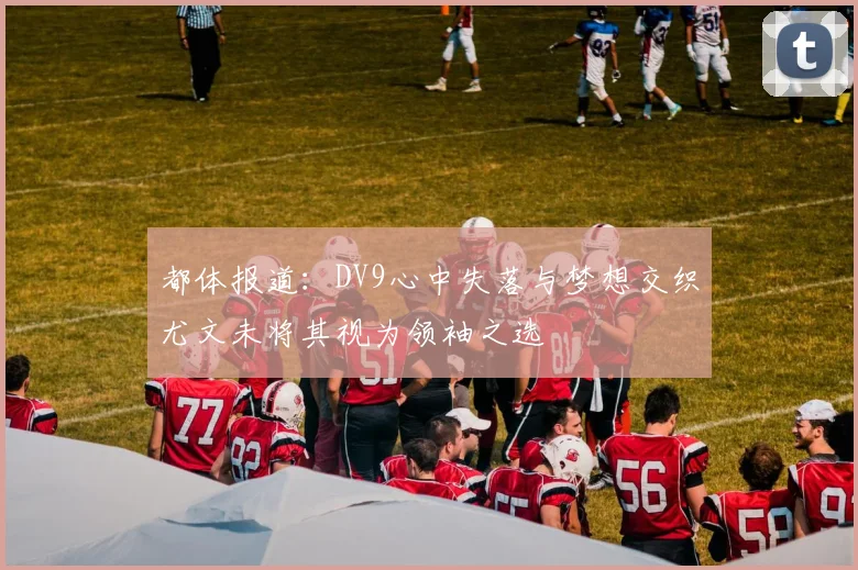都体报道：DV9心中失落与梦想交织尤文未将其视为领袖之选