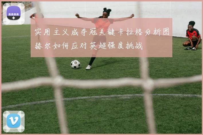 实用主义成夺冠关键卡拉格分析图赫尔如何应对英超强度挑战