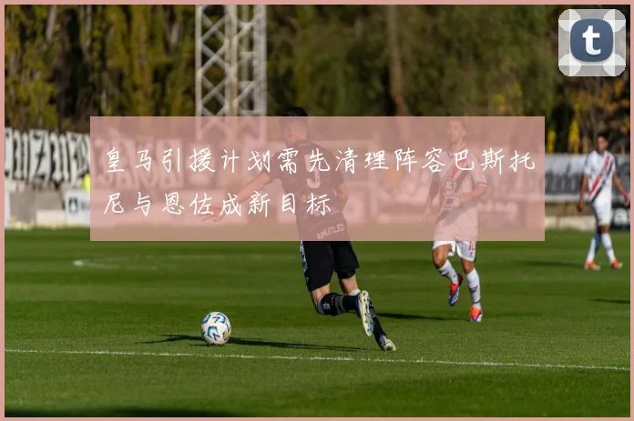 皇马引援计划需先清理阵容巴斯托尼与恩佐成新目标