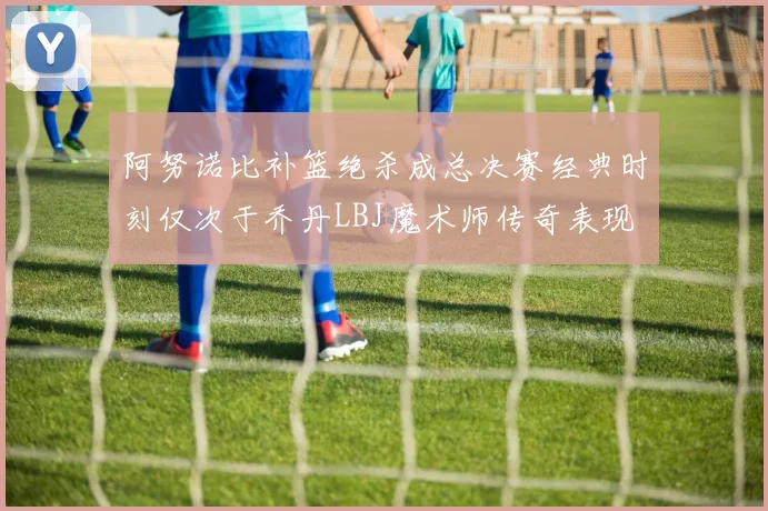 阿努诺比补篮绝杀成总决赛经典时刻仅次于乔丹LBJ魔术师传奇表现