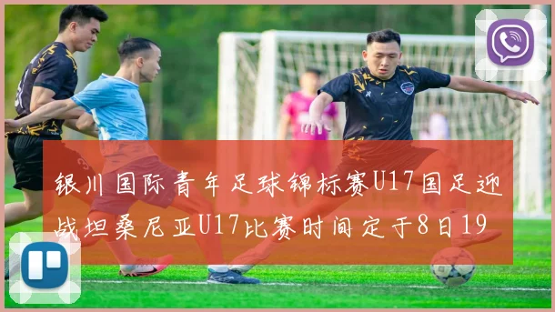 银川国际青年足球锦标赛U17国足迎战坦桑尼亚U17比赛时间定于8日19点35分