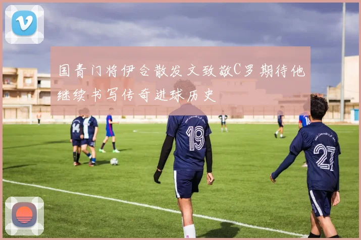 国青门将伊合散发文致敬C罗期待他继续书写传奇进球历史