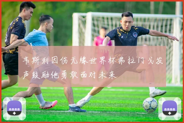 韦斯利因伤无缘世界杯弗拉门戈发声鼓励他勇敢面对未来